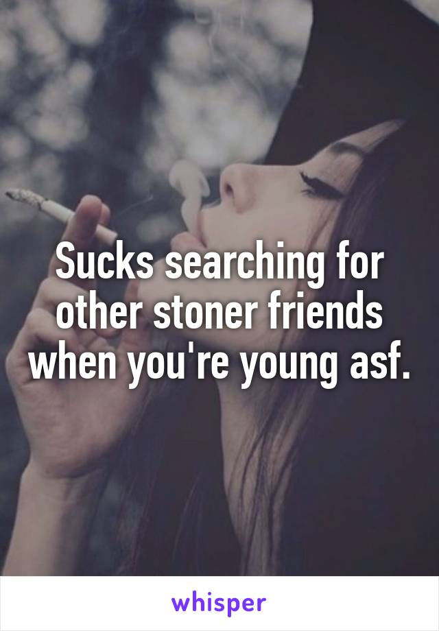 Sucks searching for other stoner friends when you're young asf.