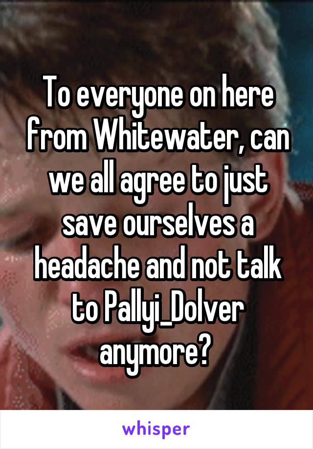 To everyone on here from Whitewater, can we all agree to just save ourselves a headache and not talk to Pallyi_Dolver anymore? 
