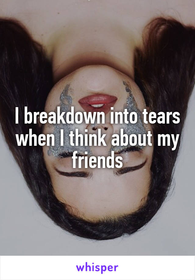 I breakdown into tears when I think about my friends