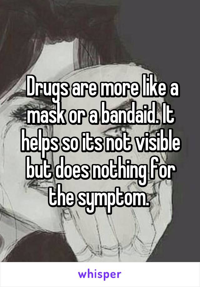  Drugs are more like a mask or a bandaid. It helps so its not visible but does nothing for the symptom. 
