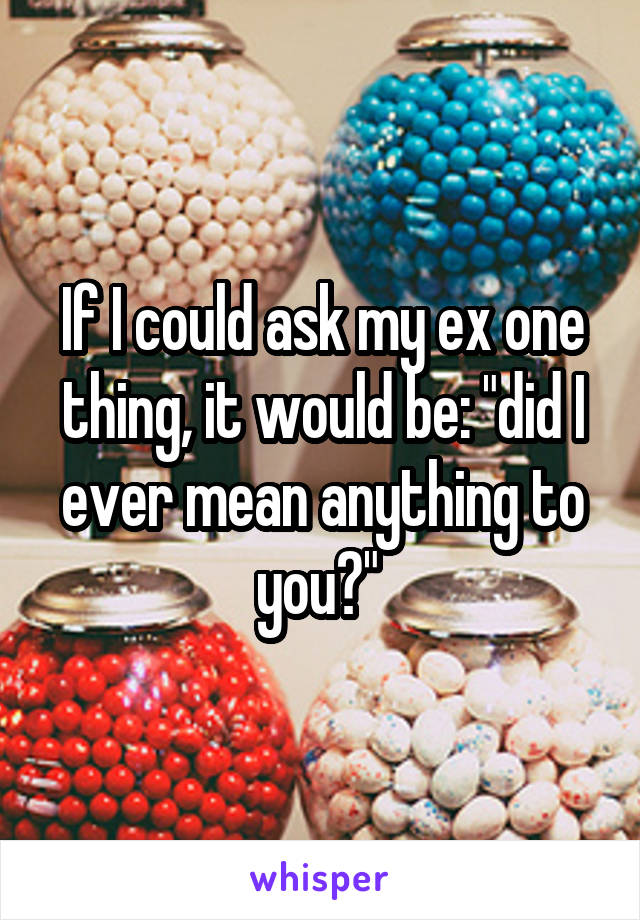 If I could ask my ex one thing, it would be: "did I ever mean anything to you?" 