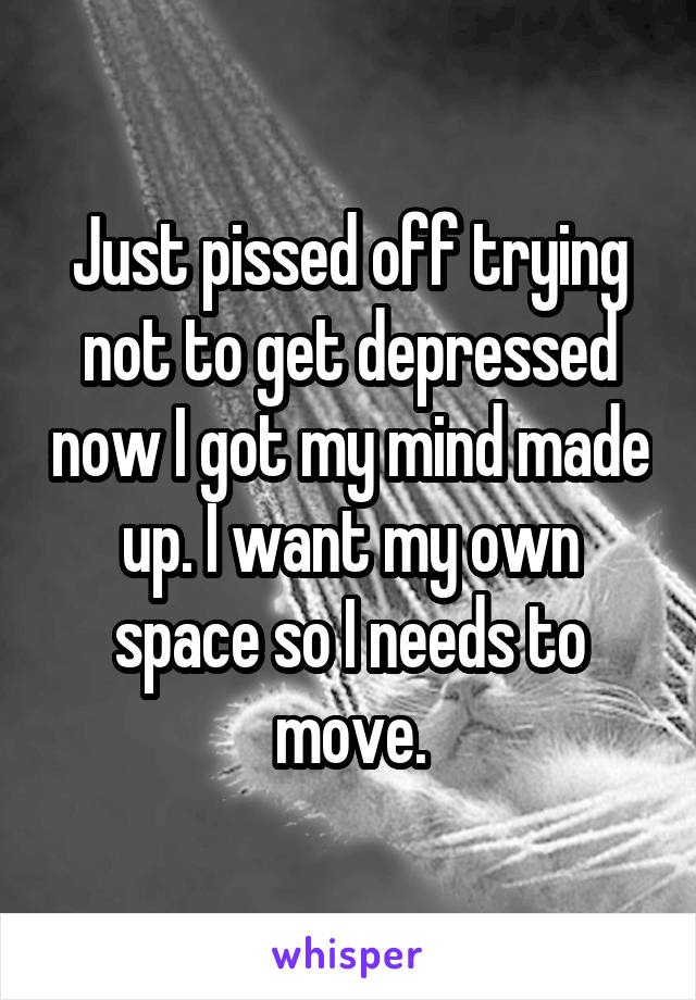 Just pissed off trying not to get depressed now I got my mind made up. I want my own space so I needs to move.