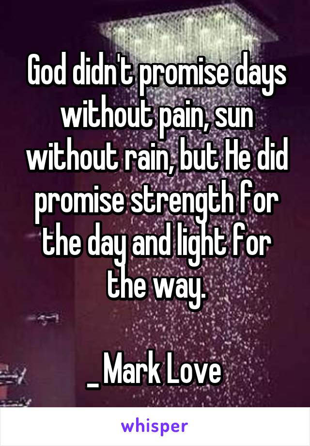 God didn't promise days without pain, sun without rain, but He did promise strength for the day and light for the way.

_ Mark Love 
