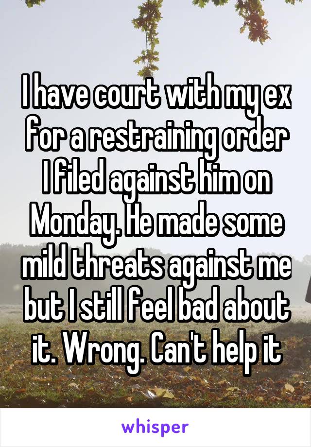 I have court with my ex for a restraining order I filed against him on Monday. He made some mild threats against me but I still feel bad about it. Wrong. Can't help it