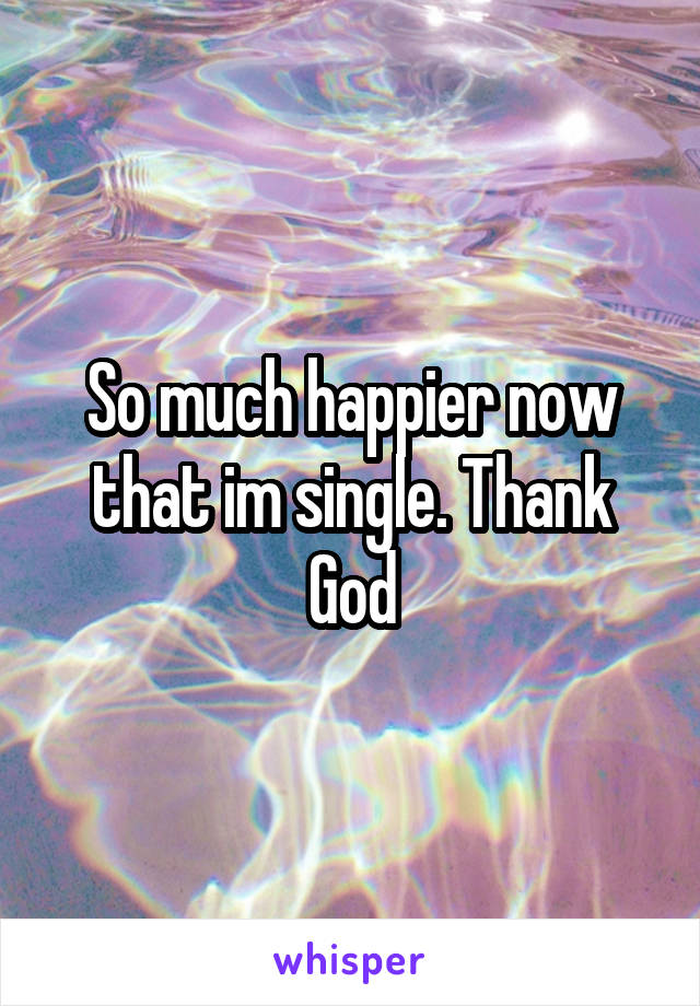 So much happier now that im single. Thank God