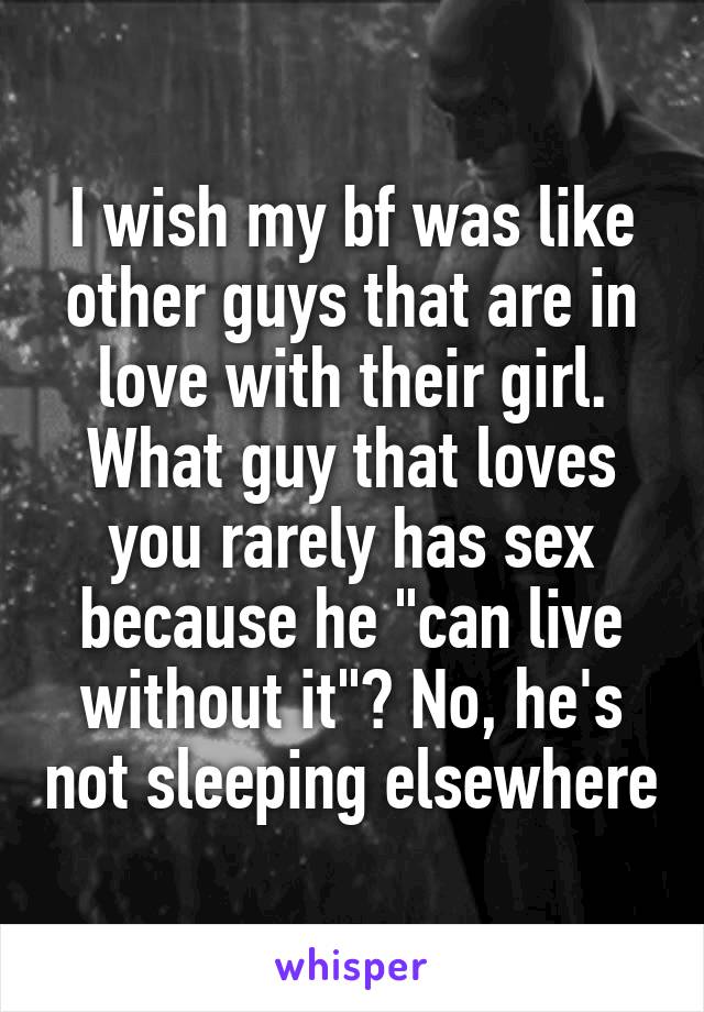 I wish my bf was like other guys that are in love with their girl. What guy that loves you rarely has sex because he "can live without it"? No, he's not sleeping elsewhere