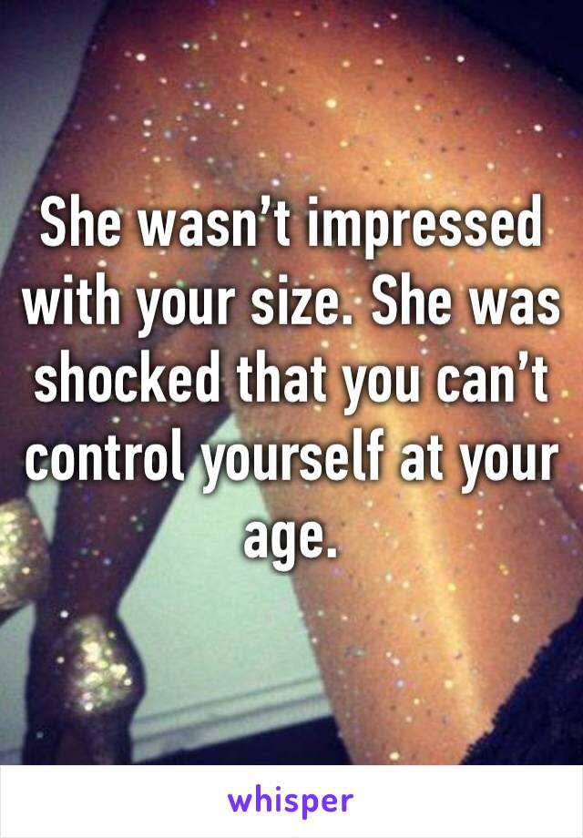 She wasn’t impressed with your size. She was shocked that you can’t control yourself at your age. 