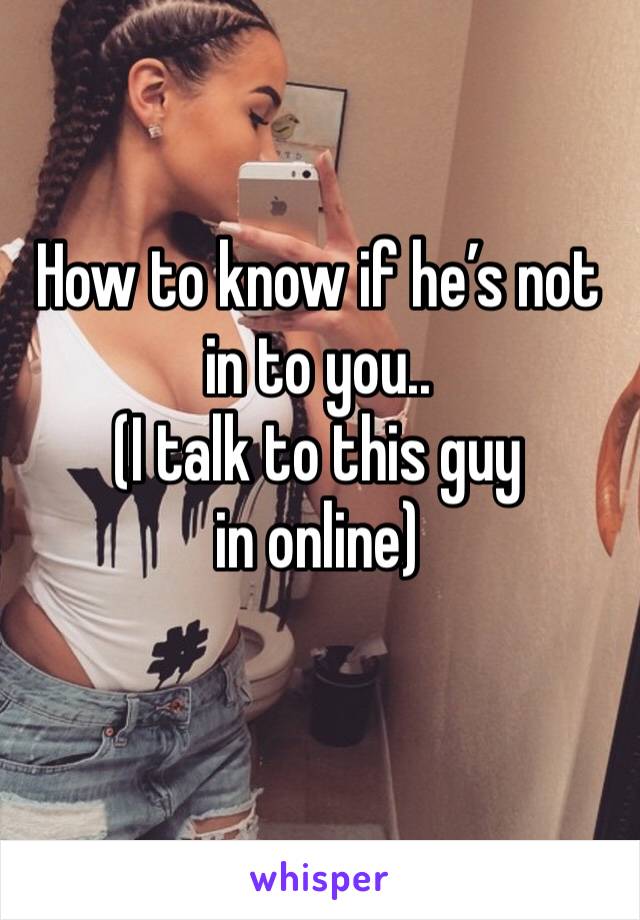 How to know if he’s not in to you..
(I talk to this guy in online) 
