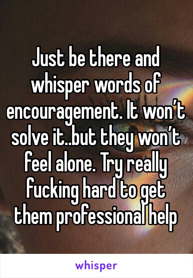 Just be there and whisper words of encouragement. It won’t solve it..but they won’t feel alone. Try really fucking hard to get them professional help