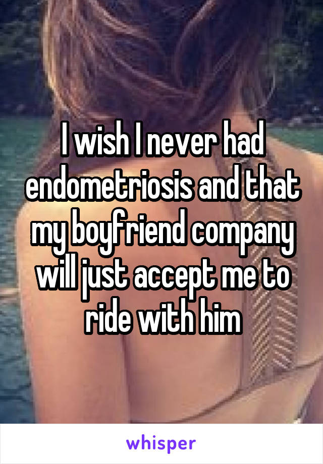 I wish I never had endometriosis and that my boyfriend company will just accept me to ride with him