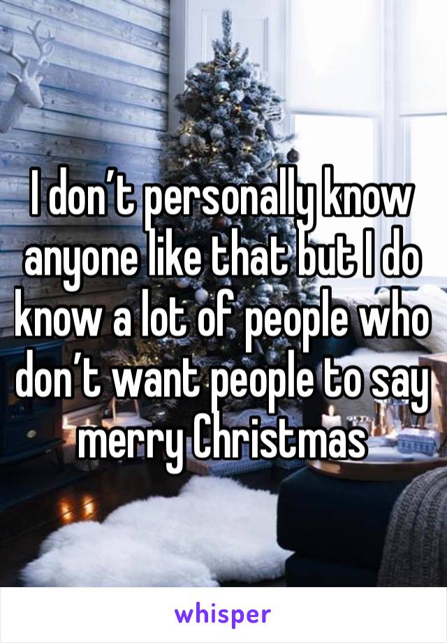 I don’t personally know anyone like that but I do know a lot of people who don’t want people to say merry Christmas 