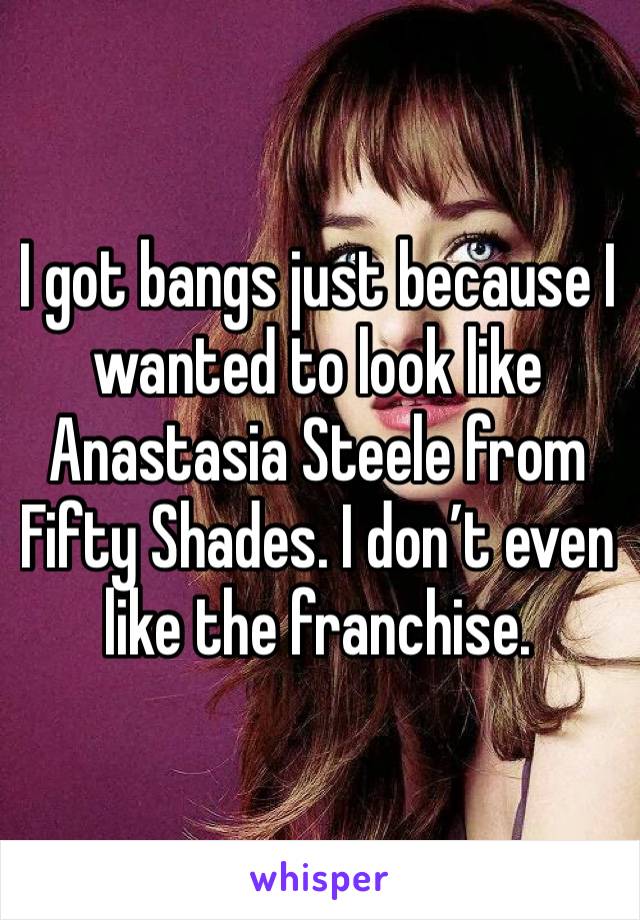 I got bangs just because I wanted to look like Anastasia Steele from Fifty Shades. I don’t even like the franchise.