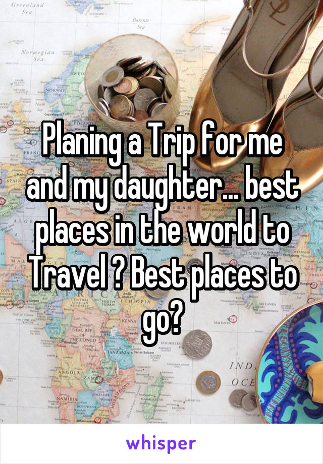 Planing a Trip for me and my daughter... best places in the world to Travel ? Best places to go?