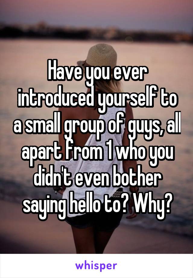 Have you ever introduced yourself to a small group of guys, all apart from 1 who you didn't even bother saying hello to? Why?