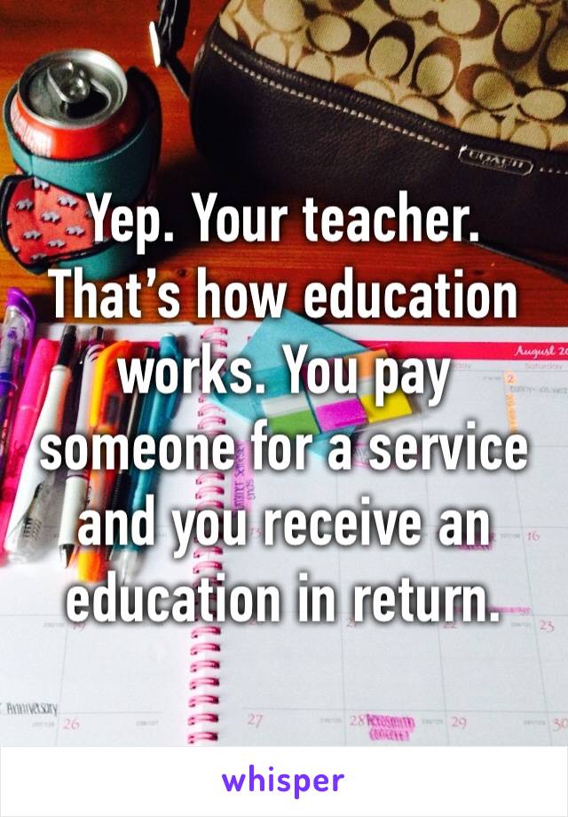 Yep. Your teacher. That’s how education works. You pay someone for a service and you receive an education in return. 