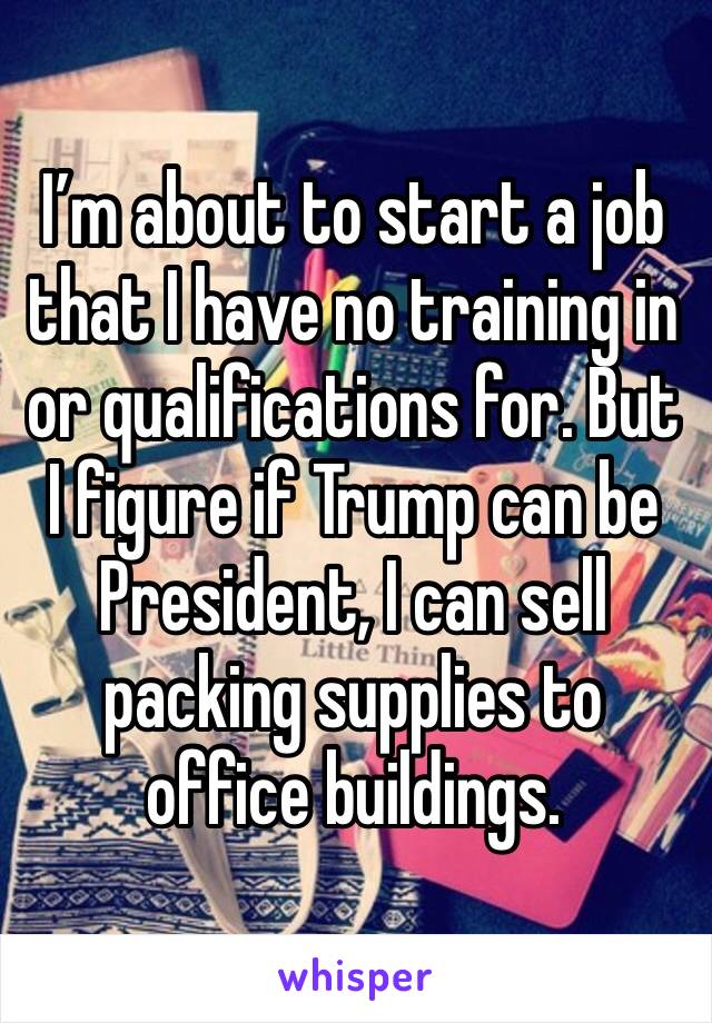 I’m about to start a job that I have no training in or qualifications for. But I figure if Trump can be President, I can sell packing supplies to office buildings. 