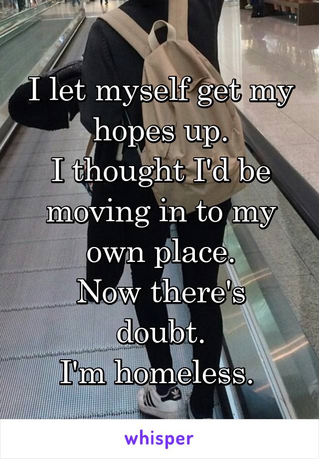 I let myself get my hopes up.
I thought I'd be moving in to my own place.
Now there's doubt.
I'm homeless. 