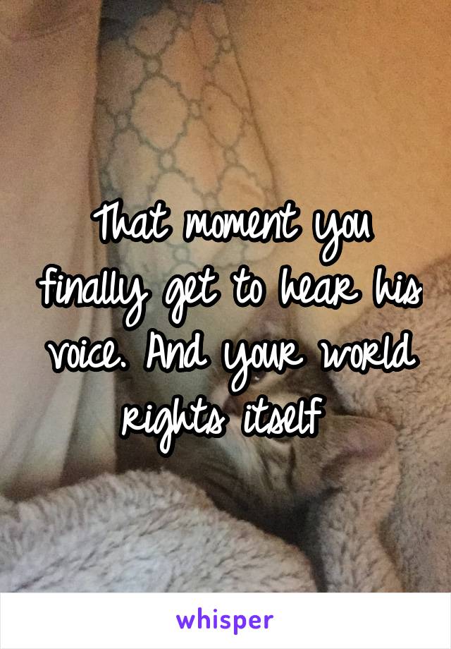 That moment you finally get to hear his voice. And your world rights itself 