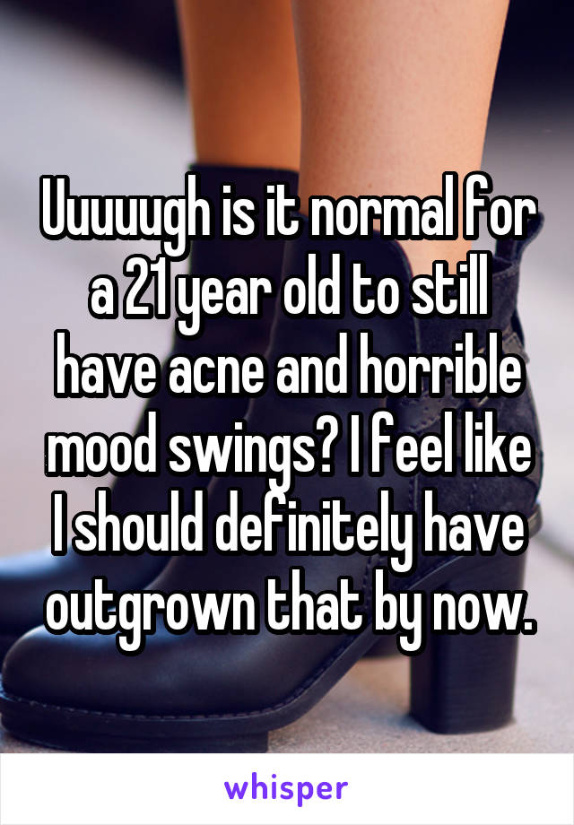 Uuuuugh is it normal for a 21 year old to still have acne and horrible mood swings? I feel like I should definitely have outgrown that by now.