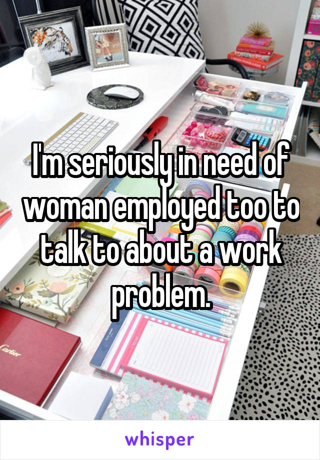 I'm seriously in need of woman employed too to talk to about a work problem.