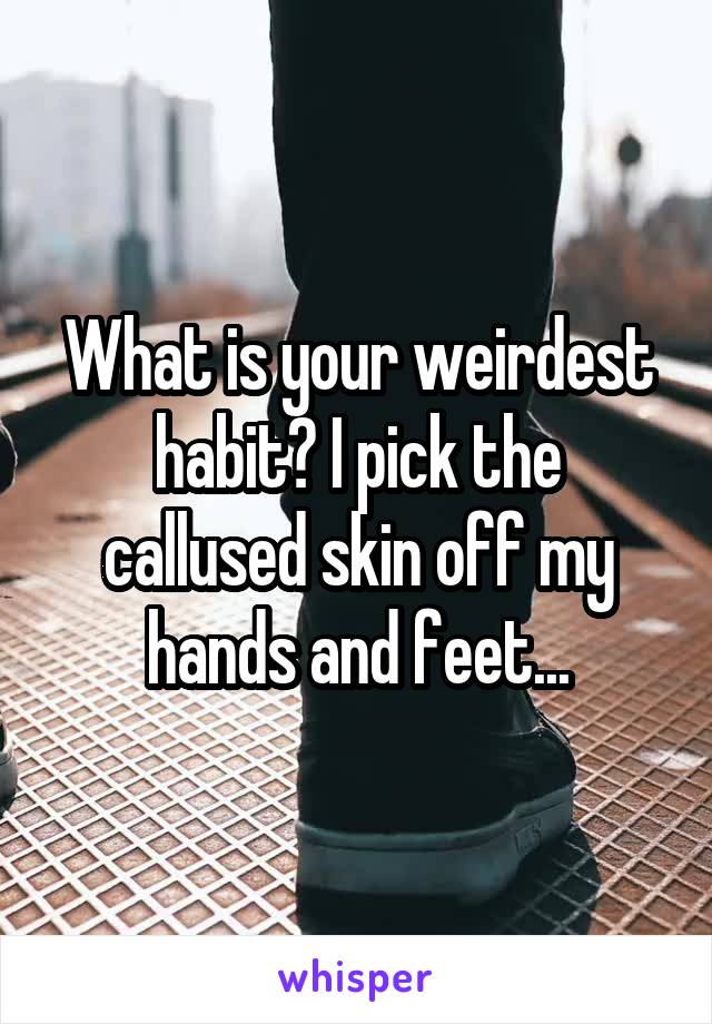 What is your weirdest habit? I pick the callused skin off my hands and feet...