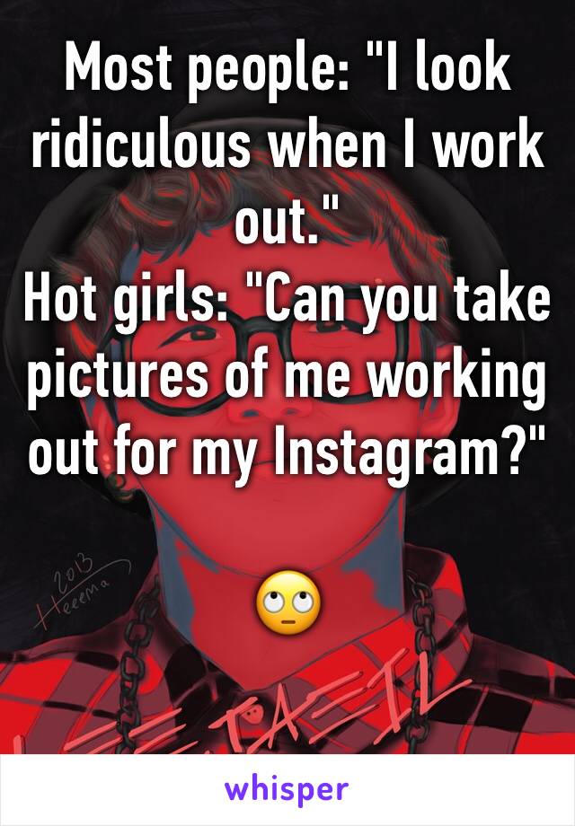 Most people: "I look ridiculous when I work out."
Hot girls: "Can you take pictures of me working out for my Instagram?"

🙄