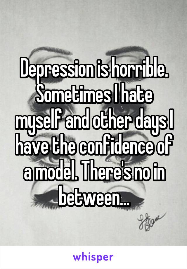 Depression is horrible. Sometimes I hate myself and other days I have the confidence of a model. There's no in between...