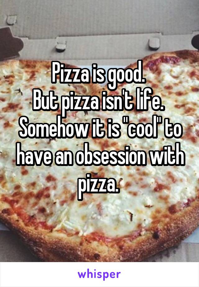 Pizza is good. 
But pizza isn't life. 
Somehow it is "cool" to have an obsession with pizza. 
