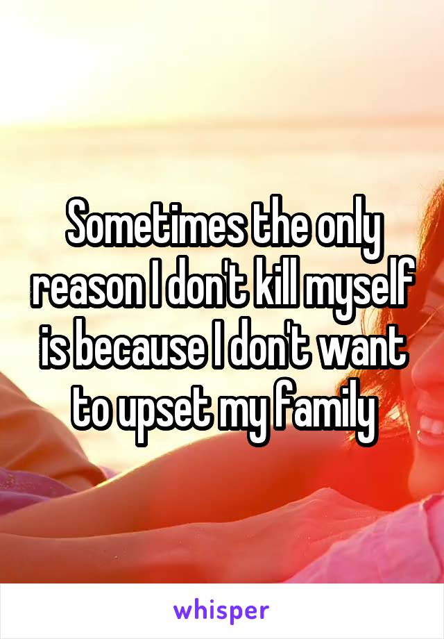 Sometimes the only reason I don't kill myself is because I don't want to upset my family