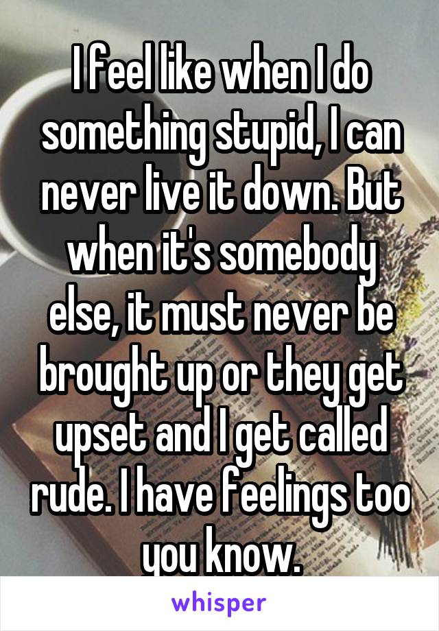I feel like when I do something stupid, I can never live it down. But when it's somebody else, it must never be brought up or they get upset and I get called rude. I have feelings too you know.