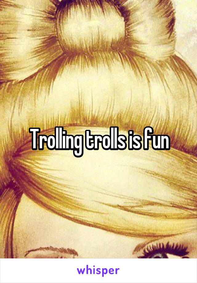 Trolling trolls is fun