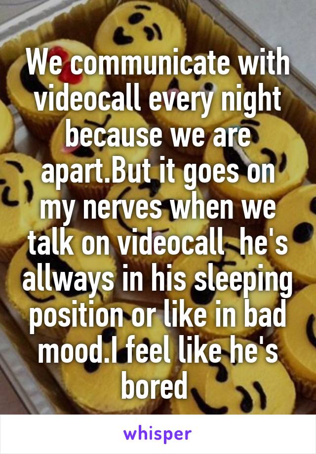 We communicate with videocall every night because we are apart.But it goes on my nerves when we talk on videocall  he's allways in his sleeping position or like in bad mood.I feel like he's bored 