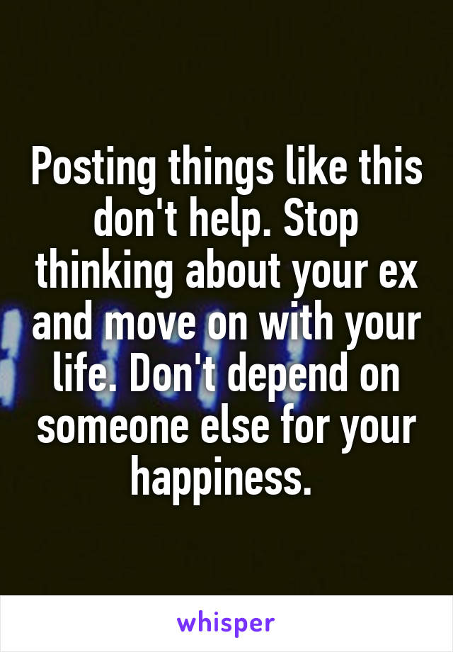 Posting things like this don't help. Stop thinking about your ex and move on with your life. Don't depend on someone else for your happiness. 
