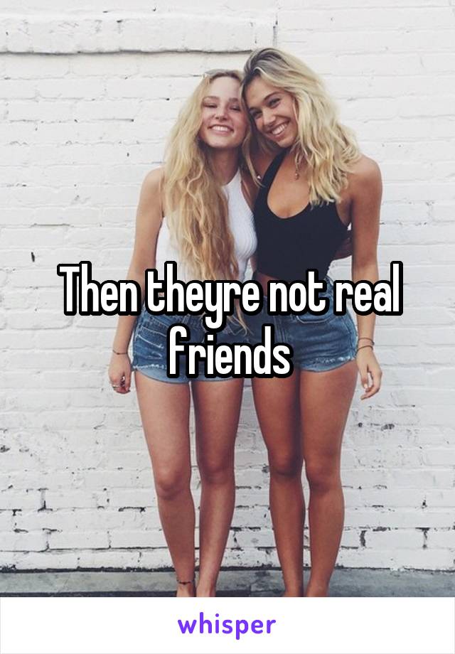 Then theyre not real friends