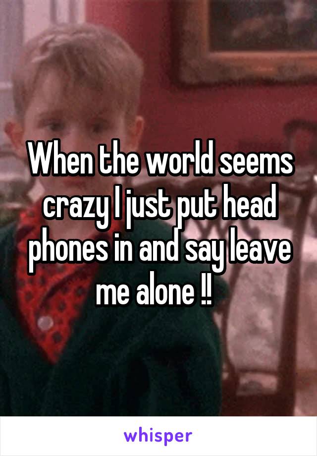 When the world seems crazy I just put head phones in and say leave me alone !!  