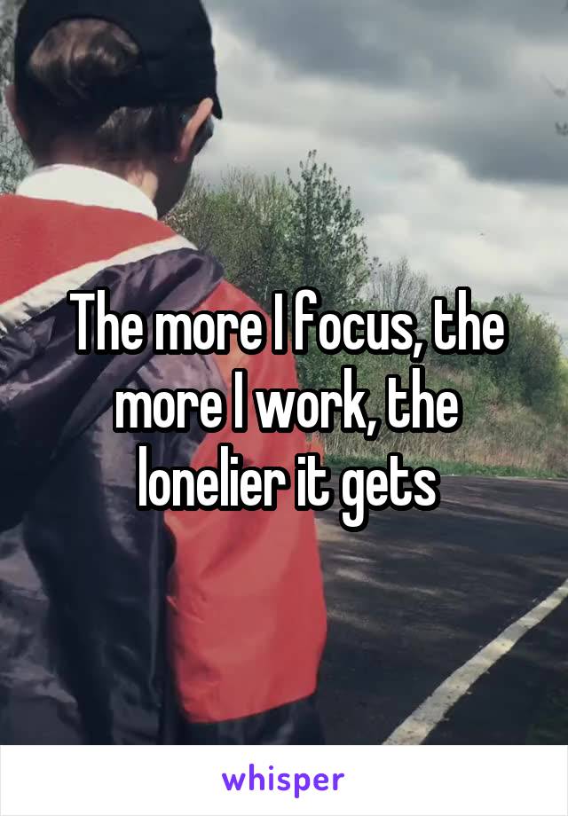 The more I focus, the more I work, the lonelier it gets