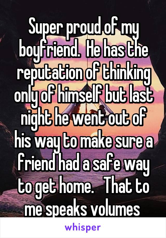 Super proud of my boyfriend.  He has the reputation of thinking only of himself but last night he went out of his way to make sure a friend had a safe way to get home.   That to me speaks volumes 