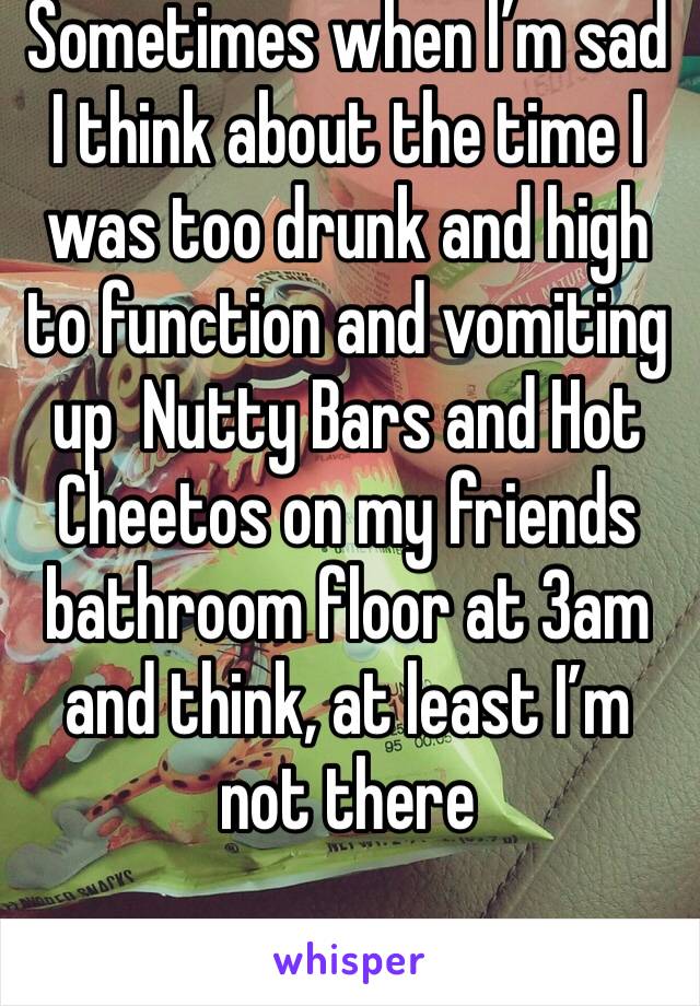 Sometimes when I’m sad I think about the time I was too drunk and high to function and vomiting up  Nutty Bars and Hot Cheetos on my friends bathroom floor at 3am and think, at least I’m not there 