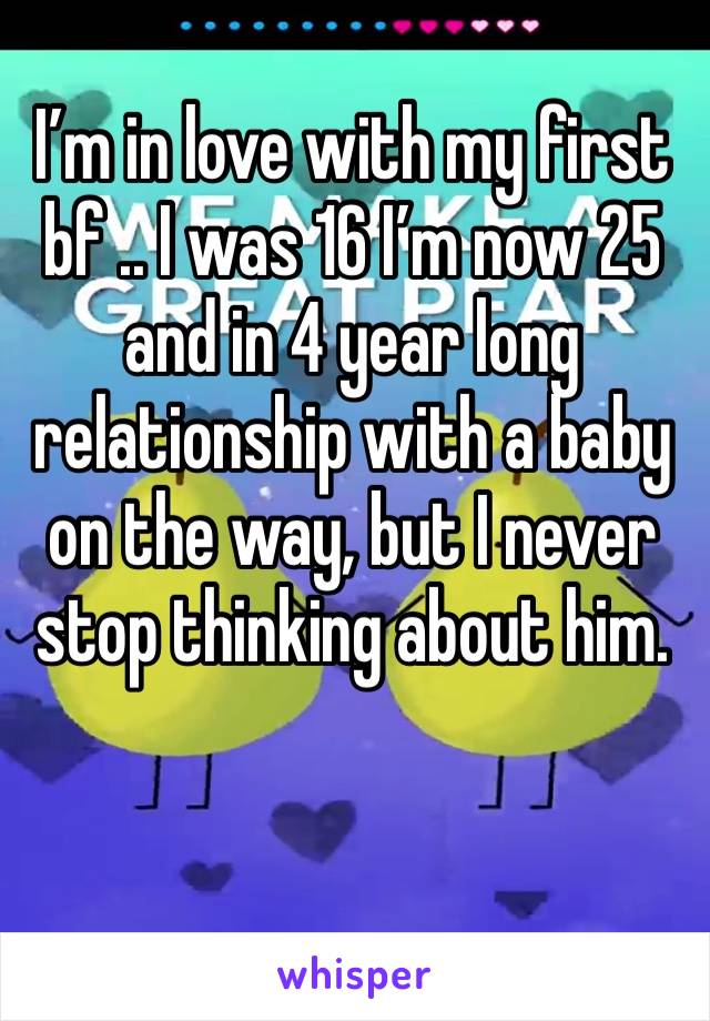 I’m in love with my first bf .. I was 16 I’m now 25 and in 4 year long relationship with a baby on the way, but I never stop thinking about him.