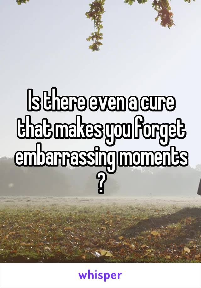 Is there even a cure that makes you forget embarrassing moments ?