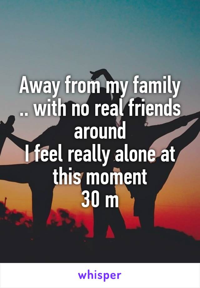 Away from my family .. with no real friends around
I feel really alone at this moment
30 m