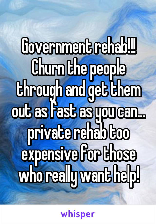 Government rehab!!! Churn the people through and get them out as fast as you can... private rehab too expensive for those who really want help!