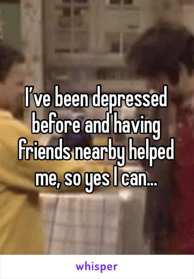 I’ve been depressed before and having friends nearby helped me, so yes I can...