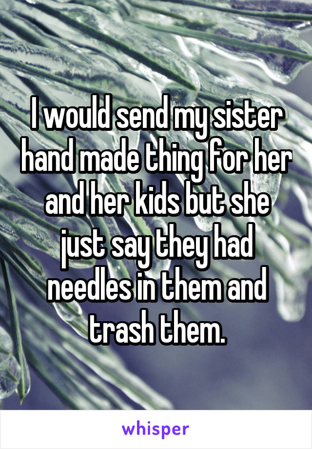 I would send my sister hand made thing for her and her kids but she just say they had needles in them and trash them.
