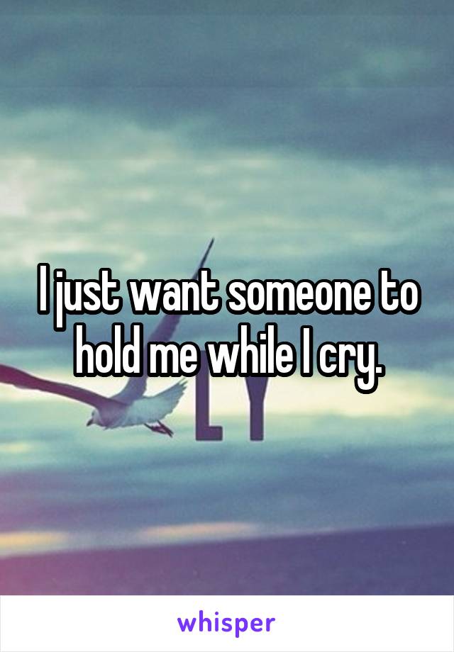 I just want someone to hold me while I cry.