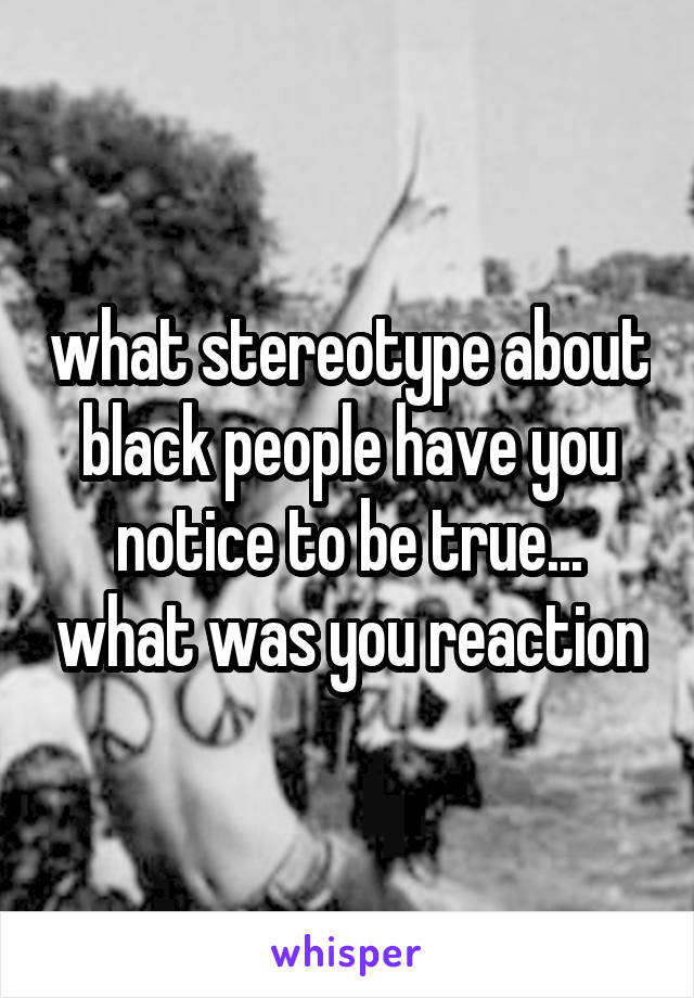 what stereotype about black people have you notice to be true... what was you reaction