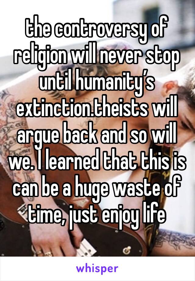 the controversy of religion will never stop until humanity’s extinction.theists will argue back and so will we. I learned that this is can be a huge waste of time, just enjoy life