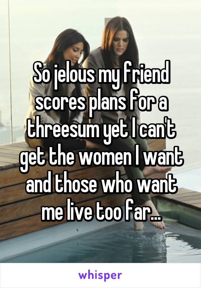 So jelous my friend scores plans for a threesum yet I can't get the women I want and those who want me live too far...