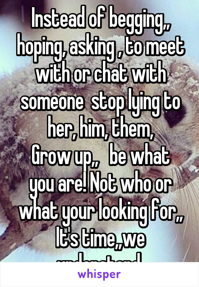 Instead of begging,, hoping, asking , to meet with or chat with someone  stop lying to her, him, them,
Grow up,,   be what you are! Not who or what your looking for,,
It's time,,we understand 