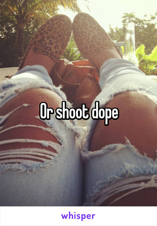 Or shoot dope